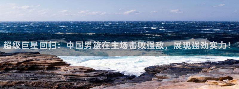 意昂4代理：超级巨星回归：中国男篮在主场击败强敌，展现强劲实